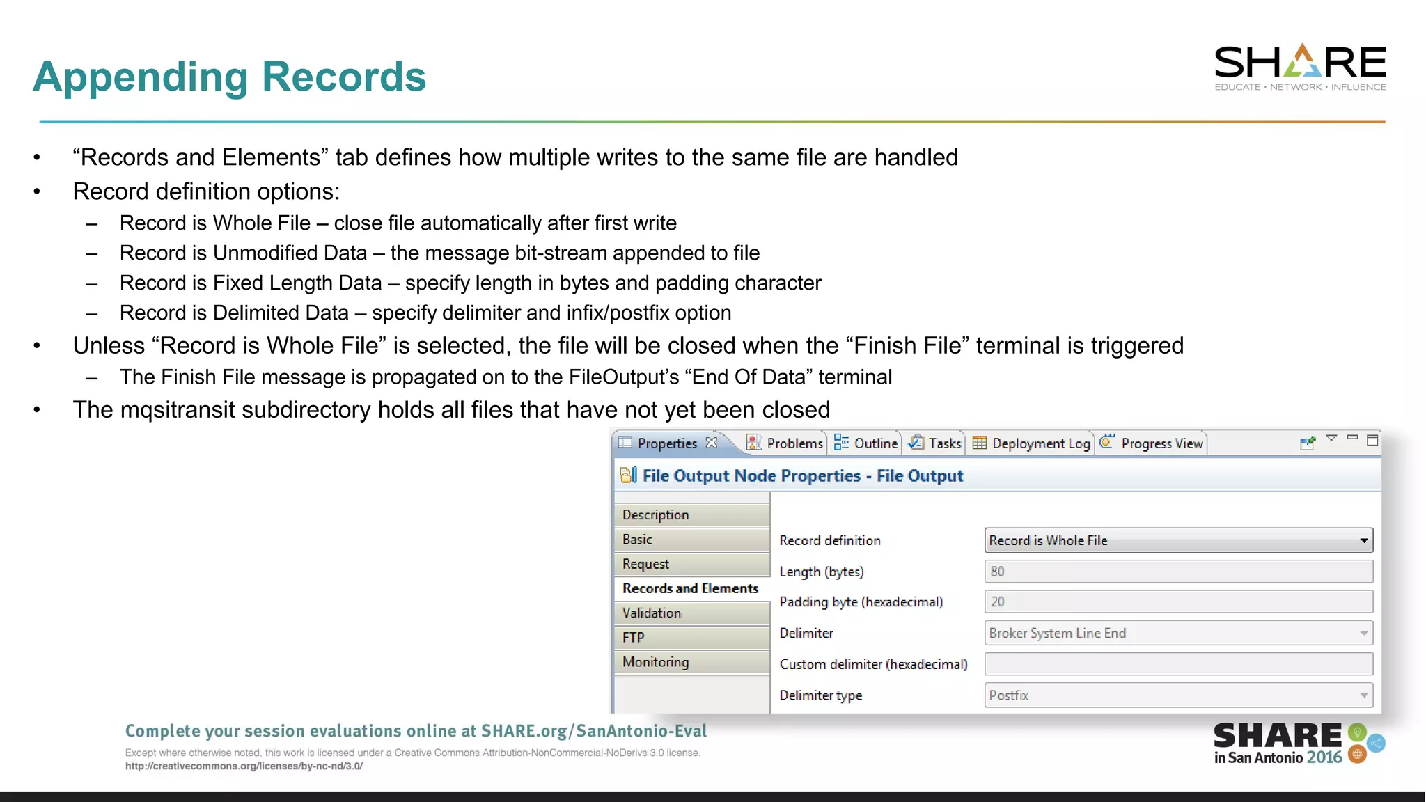 Appending Records
• “Records and Elements” tab defines how multiple writes to the same file are handled
• Record definition options:
– Record is Whole File – close file automatically after first write
– Record is Unmodified Data – the message bit-stream appended to file
– Record is Fixed Length Data – specify length in bytes and padding character
– Record is Delimited Data – specify delimiter and infix/postfix option
• Unless “Record is Whole File” is selected, the file will be closed when the “Finish File” terminal is triggered
– The Finish File message is propagated on to the FileOutput’s “End Of Data” terminal
• The mqsitransit subdirectory holds all files that have not yet been closed
 