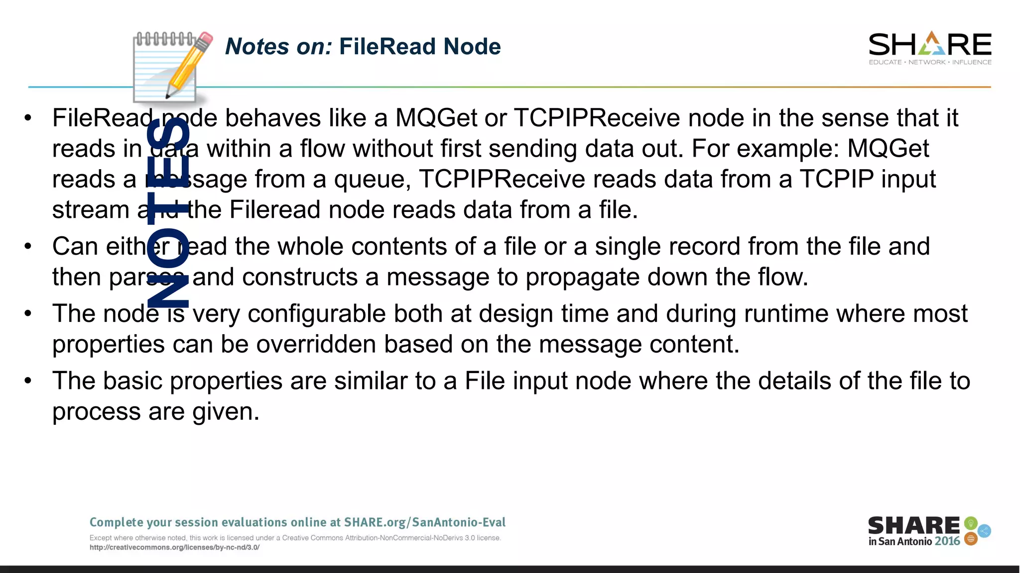 • FileRead node behaves like a MQGet or TCPIPReceive node in the sense that it
reads in data within a flow without first sending data out. For example: MQGet
reads a message from a queue, TCPIPReceive reads data from a TCPIP input
stream and the Fileread node reads data from a file.
• Can either read the whole contents of a file or a single record from the file and
then parses and constructs a message to propagate down the flow.
• The node is very configurable both at design time and during runtime where most
properties can be overridden based on the message content.
• The basic properties are similar to a File input node where the details of the file to
process are given.
Notes on: FileRead Node
NOTES
 