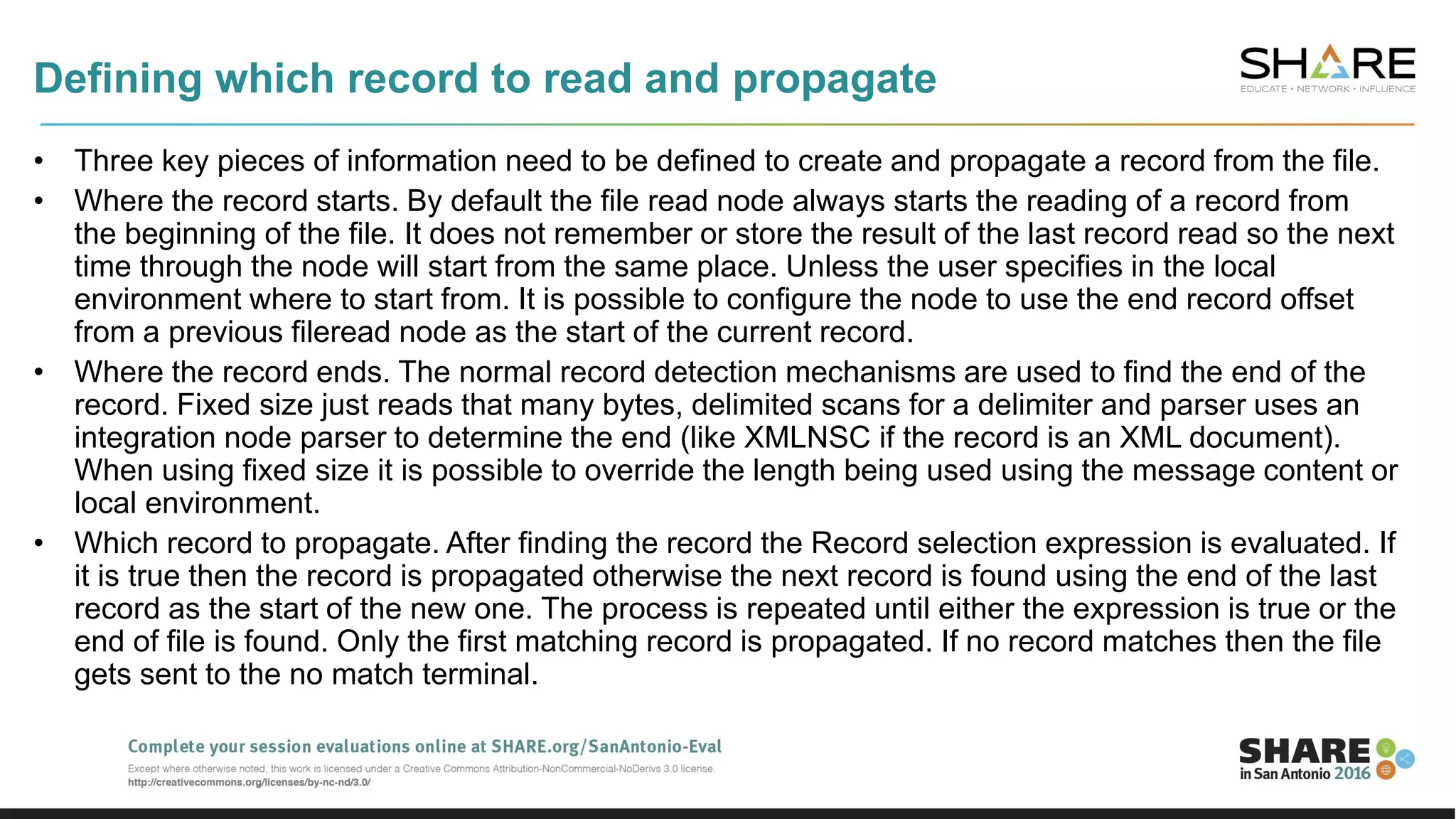 Defining which record to read and propagate
• Three key pieces of information need to be defined to create and propagate a record from the file.
• Where the record starts. By default the file read node always starts the reading of a record from
the beginning of the file. It does not remember or store the result of the last record read so the next
time through the node will start from the same place. Unless the user specifies in the local
environment where to start from. It is possible to configure the node to use the end record offset
from a previous fileread node as the start of the current record.
• Where the record ends. The normal record detection mechanisms are used to find the end of the
record. Fixed size just reads that many bytes, delimited scans for a delimiter and parser uses an
integration node parser to determine the end (like XMLNSC if the record is an XML document).
When using fixed size it is possible to override the length being used using the message content or
local environment.
• Which record to propagate. After finding the record the Record selection expression is evaluated. If
it is true then the record is propagated otherwise the next record is found using the end of the last
record as the start of the new one. The process is repeated until either the expression is true or the
end of file is found. Only the first matching record is propagated. If no record matches then the file
gets sent to the no match terminal.
 