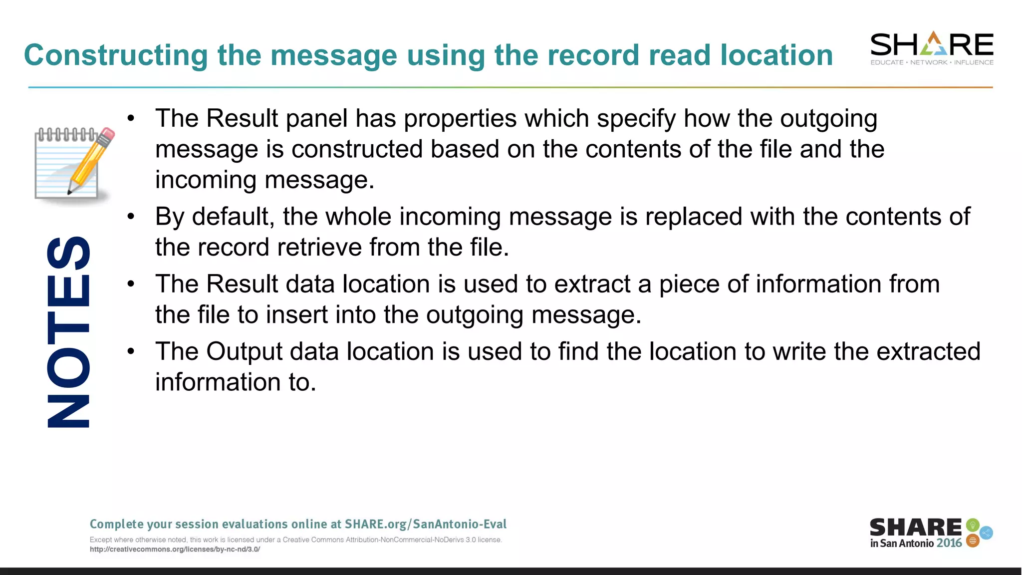 Constructing the message using the record read location
• The Result panel has properties which specify how the outgoing
message is constructed based on the contents of the file and the
incoming message.
• By default, the whole incoming message is replaced with the contents of
the record retrieve from the file.
• The Result data location is used to extract a piece of information from
the file to insert into the outgoing message.
• The Output data location is used to find the location to write the extracted
information to.
NOTES
 