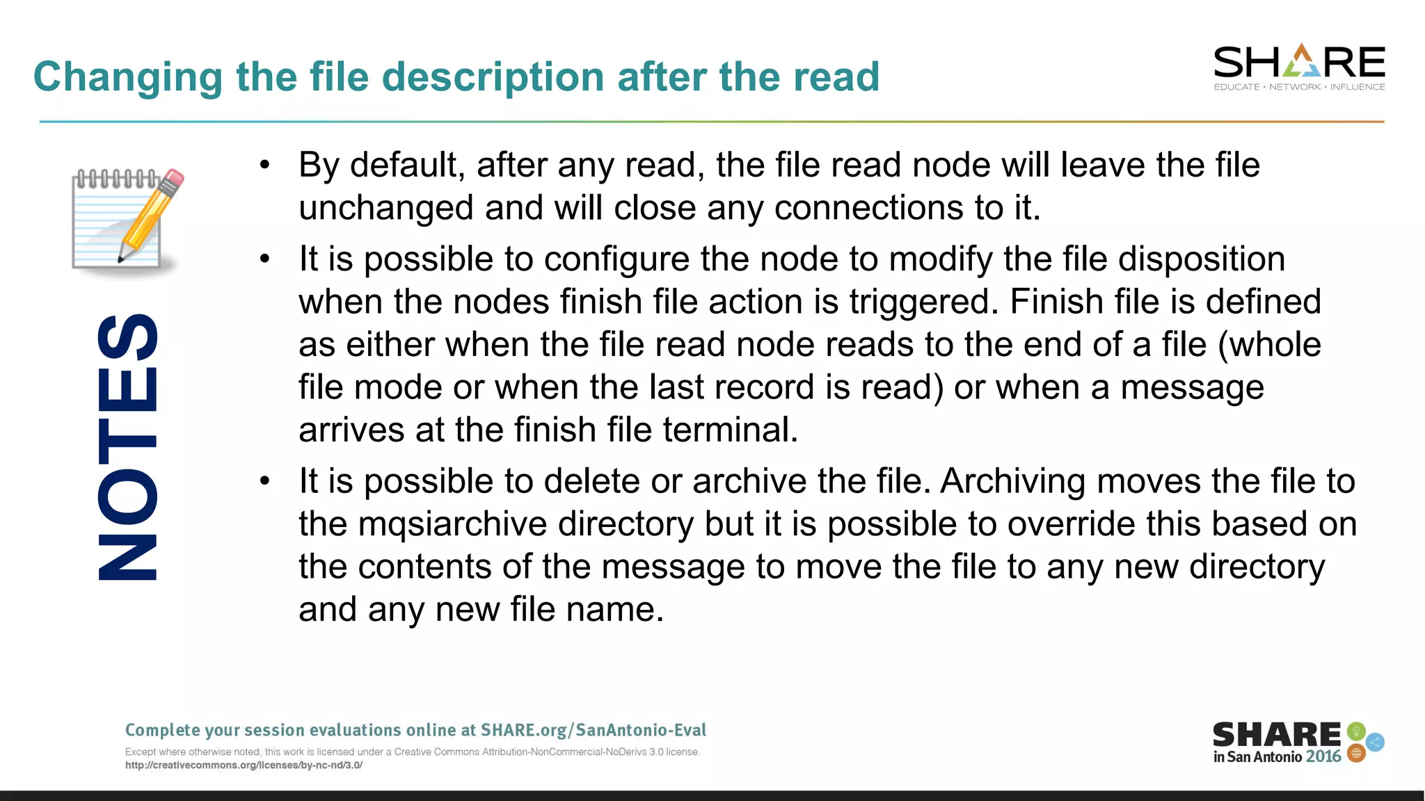 Changing the file description after the read
• By default, after any read, the file read node will leave the file
unchanged and will close any connections to it.
• It is possible to configure the node to modify the file disposition
when the nodes finish file action is triggered. Finish file is defined
as either when the file read node reads to the end of a file (whole
file mode or when the last record is read) or when a message
arrives at the finish file terminal.
• It is possible to delete or archive the file. Archiving moves the file to
the mqsiarchive directory but it is possible to override this based on
the contents of the message to move the file to any new directory
and any new file name.
NOTES
 