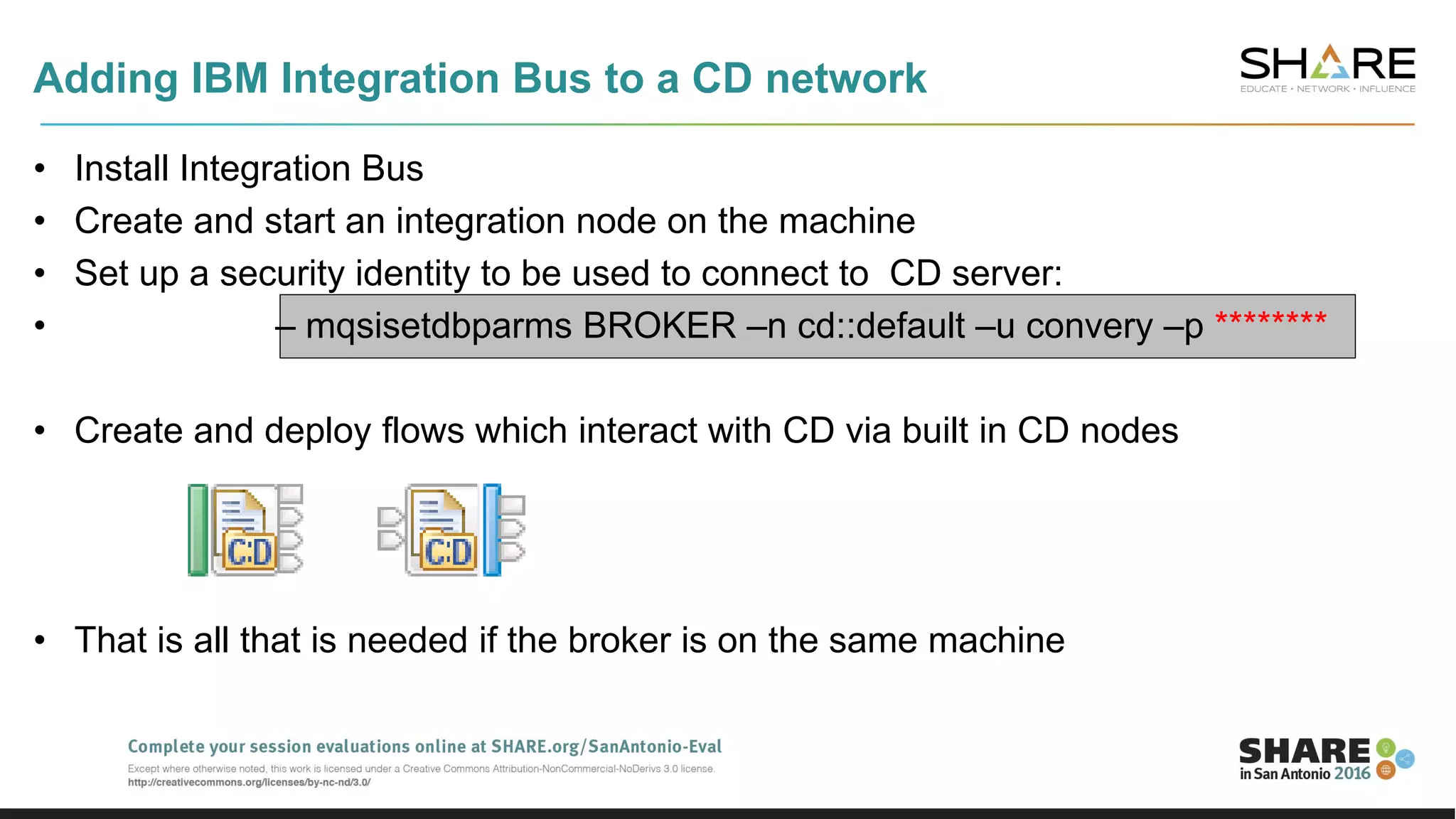 • Install Integration Bus
• Create and start an integration node on the machine
• Set up a security identity to be used to connect to CD server:
• – mqsisetdbparms BROKER –n cd::default –u convery –p ********
• Create and deploy flows which interact with CD via built in CD nodes
• That is all that is needed if the broker is on the same machine
Adding IBM Integration Bus to a CD network
 