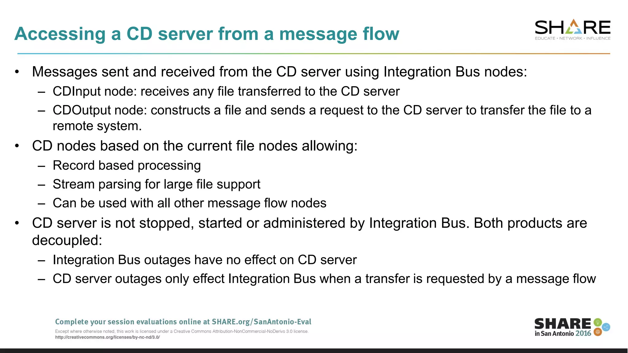 Accessing a CD server from a message flow
• Messages sent and received from the CD server using Integration Bus nodes:
– CDInput node: receives any file transferred to the CD server
– CDOutput node: constructs a file and sends a request to the CD server to transfer the file to a
remote system.
• CD nodes based on the current file nodes allowing:
– Record based processing
– Stream parsing for large file support
– Can be used with all other message flow nodes
• CD server is not stopped, started or administered by Integration Bus. Both products are
decoupled:
– Integration Bus outages have no effect on CD server
– CD server outages only effect Integration Bus when a transfer is requested by a message flow
 