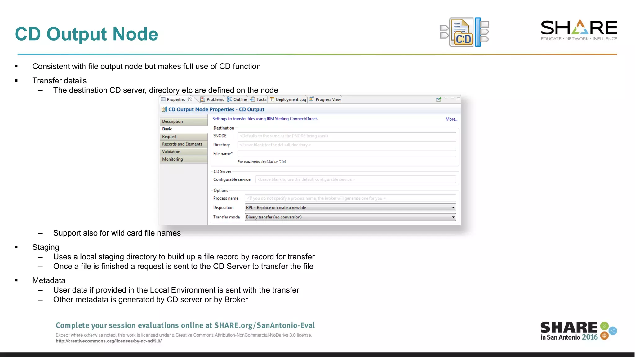 CD Output Node
 Consistent with file output node but makes full use of CD function
 Transfer details
– The destination CD server, directory etc are defined on the node
– Support also for wild card file names
 Staging
– Uses a local staging directory to build up a file record by record for transfer
– Once a file is finished a request is sent to the CD Server to transfer the file
 Metadata
– User data if provided in the Local Environment is sent with the transfer
– Other metadata is generated by CD server or by Broker
 