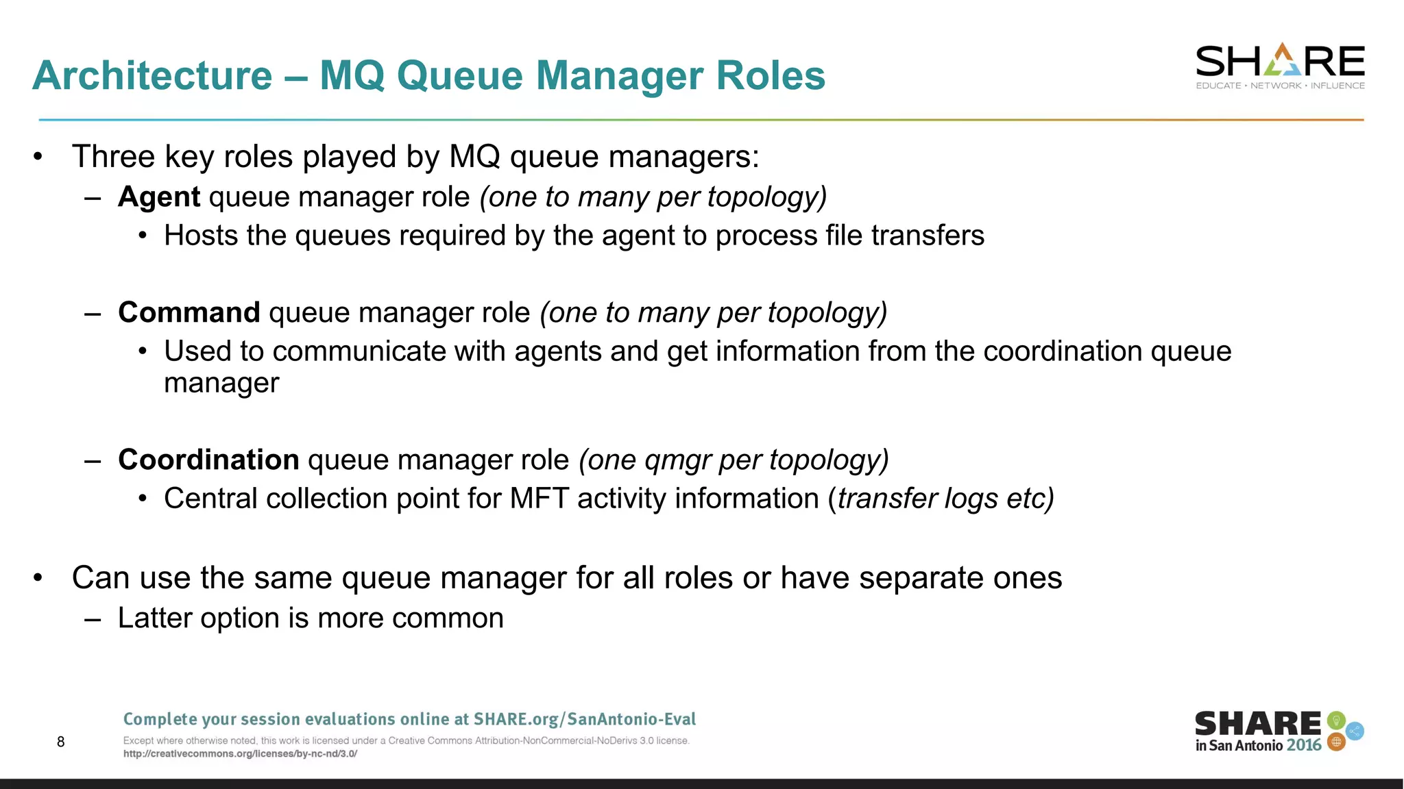 Architecture – MQ Queue Manager Roles
• Three key roles played by MQ queue managers:
– Agent queue manager role (one to many per topology)
• Hosts the queues required by the agent to process file transfers
– Command queue manager role (one to many per topology)
• Used to communicate with agents and get information from the coordination queue
manager
– Coordination queue manager role (one qmgr per topology)
• Central collection point for MFT activity information (transfer logs etc)
• Can use the same queue manager for all roles or have separate ones
– Latter option is more common
8
 