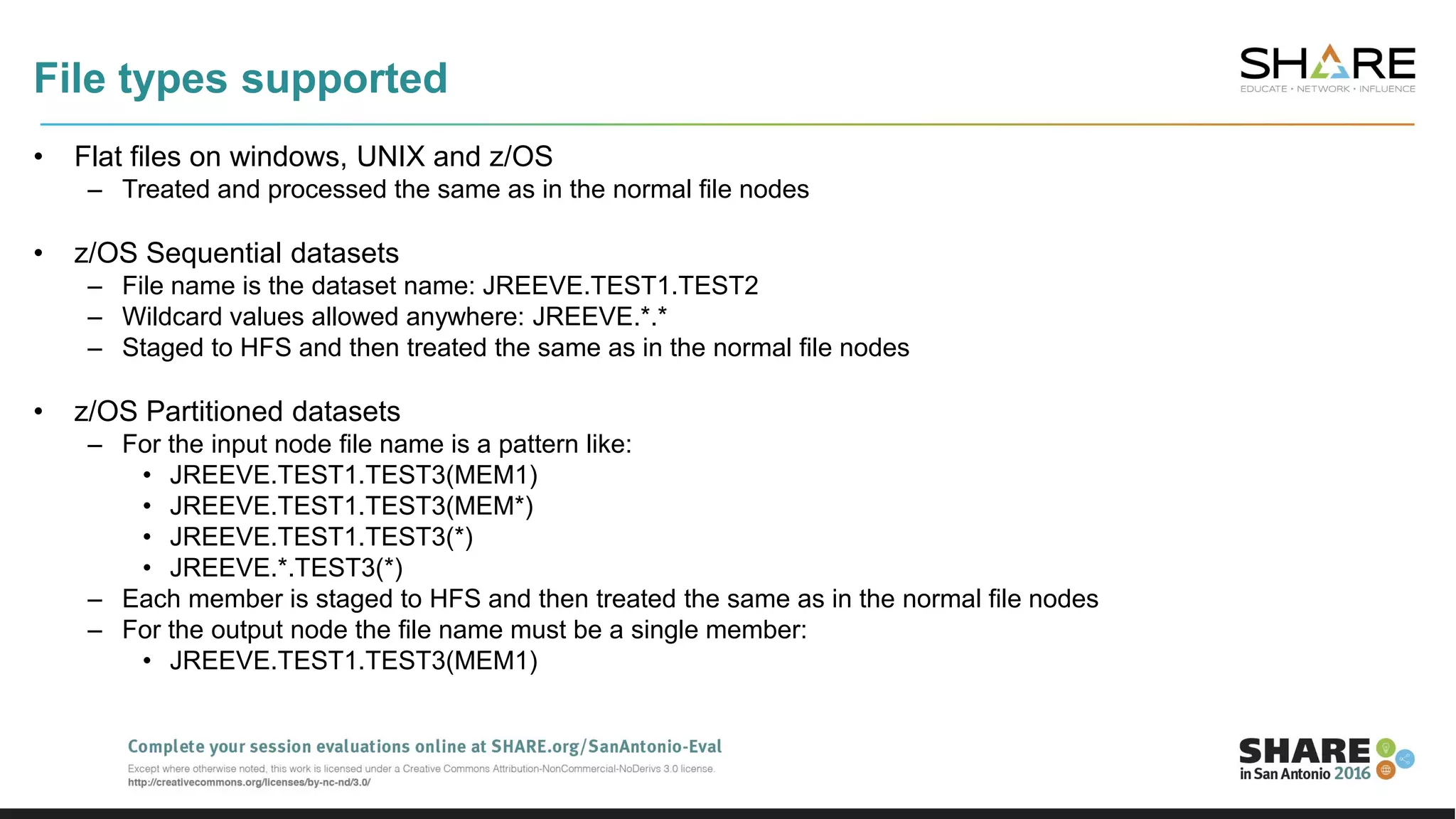 File types supported
• Flat files on windows, UNIX and z/OS
– Treated and processed the same as in the normal file nodes
• z/OS Sequential datasets
– File name is the dataset name: JREEVE.TEST1.TEST2
– Wildcard values allowed anywhere: JREEVE.*.*
– Staged to HFS and then treated the same as in the normal file nodes
• z/OS Partitioned datasets
– For the input node file name is a pattern like:
• JREEVE.TEST1.TEST3(MEM1)
• JREEVE.TEST1.TEST3(MEM*)
• JREEVE.TEST1.TEST3(*)
• JREEVE.*.TEST3(*)
– Each member is staged to HFS and then treated the same as in the normal file nodes
– For the output node the file name must be a single member:
• JREEVE.TEST1.TEST3(MEM1)
 