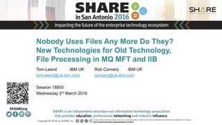 Insert
Custom
Session
QR if
Desired.
Nobody Uses Files Any More Do They?
New Technologies for Old Technology,
File Processing in MQ MFT and IIB
Tom Leend IBM UK Rob Convery IBM UK
tom.leend@uk.ibm.com convery@uk.ibm.com
Session 18855
Wednesday 2rd March 2016
 