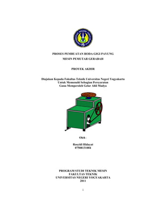 i
PROSES PEMBUATAN RODA GIGI PAYUNG
MESIN PEMUTAR GERABAH
PROYEK AKHIR
Diajukan Kepada Fakultas Teknik Universitas Negeri Yogyakarta
Untuk Memenuhi Sebagian Persyaratan
Guna Memperoleh Gelar Ahli Madya
Oleh :
Rosyidi Hidayat
07508131004
PROGRAM STUDI TEKNIK MESIN
FAKULTAS TEKNIK
UNIVERSITAS NEGERI YOGYAKARTA
2011
 