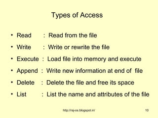 Types of Access

• Read     : Read from the file
• Write    : Write or rewrite the file
• Execute : Load file into memory and execute
• Append : Write new information at end of file
• Delete   : Delete the file and free its space
• List     : List the name and attributes of the file

                   http://raj-os.blogspot.in/      10
 