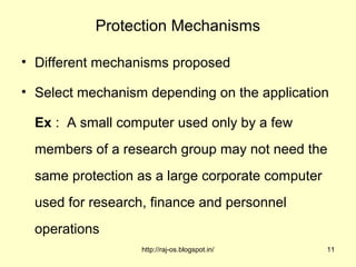 Protection Mechanisms

• Different mechanisms proposed

• Select mechanism depending on the application

  Ex : A small computer used only by a few
  members of a research group may not need the
  same protection as a large corporate computer
  used for research, finance and personnel
  operations
                   http://raj-os.blogspot.in/     11
 