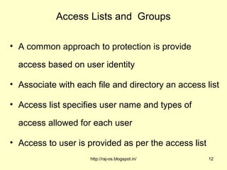 Access Lists and Groups

• A common approach to protection is provide

  access based on user identity

• Associate with each file and directory an access list

• Access list specifies user name and types of

  access allowed for each user

• Access to user is provided as per the access list
                     http://raj-os.blogspot.in/       12
 