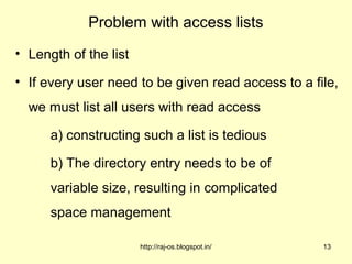 Problem with access lists
• Length of the list

• If every user need to be given read access to a file,
  we must list all users with read access

      a) constructing such a list is tedious

      b) The directory entry needs to be of
      variable size, resulting in complicated
      space management

                       http://raj-os.blogspot.in/   13
 