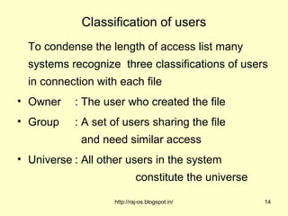Classification of users
  To condense the length of access list many
  systems recognize three classifications of users
  in connection with each file
• Owner    : The user who created the file
• Group    : A set of users sharing the file
             and need similar access
• Universe : All other users in the system
                             constitute the universe

                    http://raj-os.blogspot.in/         14
 