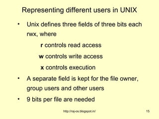 Representing different users in UNIX
•    Unix defines three fields of three bits each
     rwx, where
          r controls read access
         w controls write access
          x controls execution
•    A separate field is kept for the file owner,
     group users and other users
•    9 bits per file are needed
                   http://raj-os.blogspot.in/       15
 