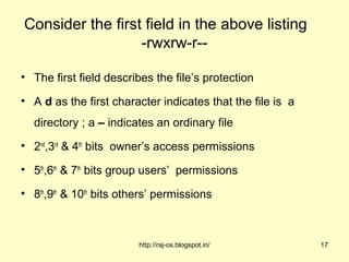 Consider the first field in the above listing
                  -rwxrw-r--

• The first field describes the file’s protection

• A d as the first character indicates that the file is a
  directory ; a – indicates an ordinary file
• 2nd,3rd & 4th bits owner’s access permissions

• 5th,6th & 7th bits group users’ permissions

• 8th,9th & 10th bits others’ permissions



                         http://raj-os.blogspot.in/         17
 