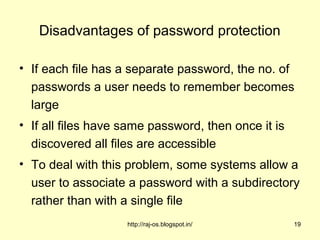 Disadvantages of password protection

• If each file has a separate password, the no. of
  passwords a user needs to remember becomes
  large
• If all files have same password, then once it is
  discovered all files are accessible
• To deal with this problem, some systems allow a
  user to associate a password with a subdirectory
  rather than with a single file
                    http://raj-os.blogspot.in/       19
 