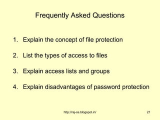 Frequently Asked Questions


1. Explain the concept of file protection

2. List the types of access to files

3. Explain access lists and groups

4. Explain disadvantages of password protection


                   http://raj-os.blogspot.in/   21
 