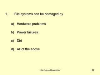 1.     File systems can be damaged by

     a) Hardware problems

     b) Power failures

     c) Dirt

     d) All of the above




                           http://raj-os.blogspot.in/   24
 