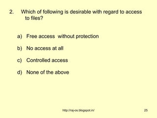 2.    Which of following is desirable with regard to access
       to files?


     a) Free access without protection

     b) No access at all

     c) Controlled access

     d) None of the above




                        http://raj-os.blogspot.in/            25
 