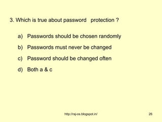 3. Which is true about password protection ?

   a) Passwords should be chosen randomly

   b) Passwords must never be changed

   c) Password should be changed often

   d) Both a & c




                      http://raj-os.blogspot.in/   26
 