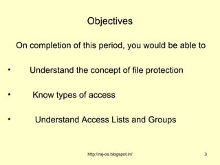 Objectives

    On completion of this period, you would be able to

•      Understand the concept of file protection

•       Know types of access

•        Understand Access Lists and Groups


                      http://raj-os.blogspot.in/     3
 