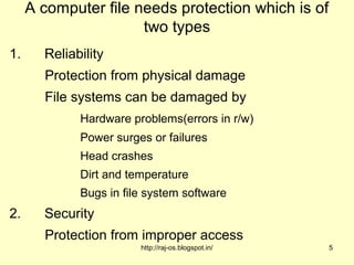 A computer file needs protection which is of
                      two types
1.     Reliability
       Protection from physical damage
       File systems can be damaged by
             Hardware problems(errors in r/w)
             Power surges or failures
             Head crashes
             Dirt and temperature
             Bugs in file system software
2.     Security
       Protection from improper access
                        http://raj-os.blogspot.in/   5
 