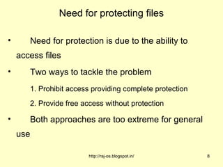 Need for protecting files

•      Need for protection is due to the ability to
    access files
•      Two ways to tackle the problem
       1. Prohibit access providing complete protection
       2. Provide free access without protection

•      Both approaches are too extreme for general
    use

                         http://raj-os.blogspot.in/       8
 