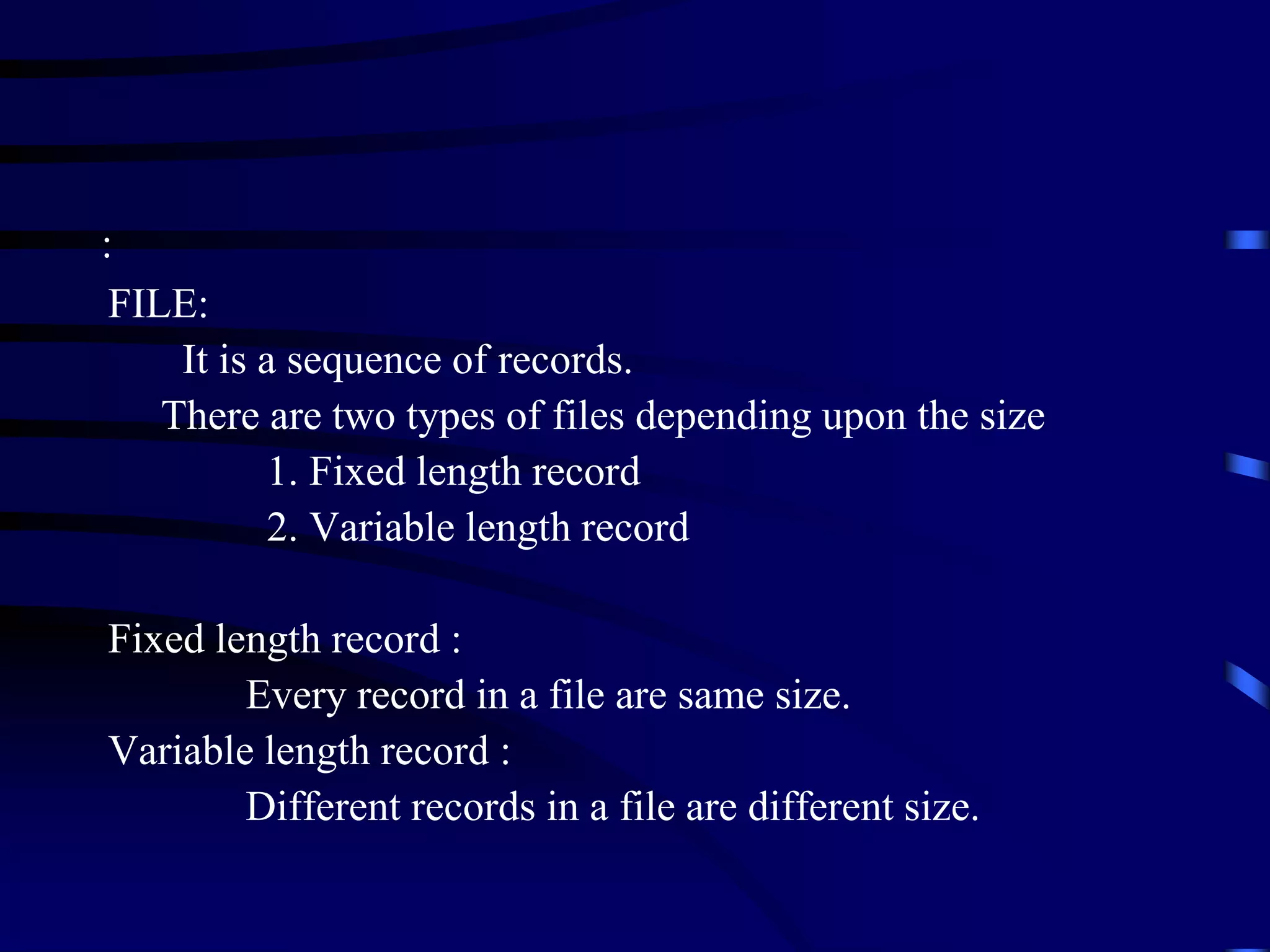 FILE:
It is a sequence of records.
There are two types of files depending upon the size
1. Fixed length record
2. Variable length record
Fixed length record :
Every record in a file are same size.
Variable length record :
Different records in a file are different size.
:
 
