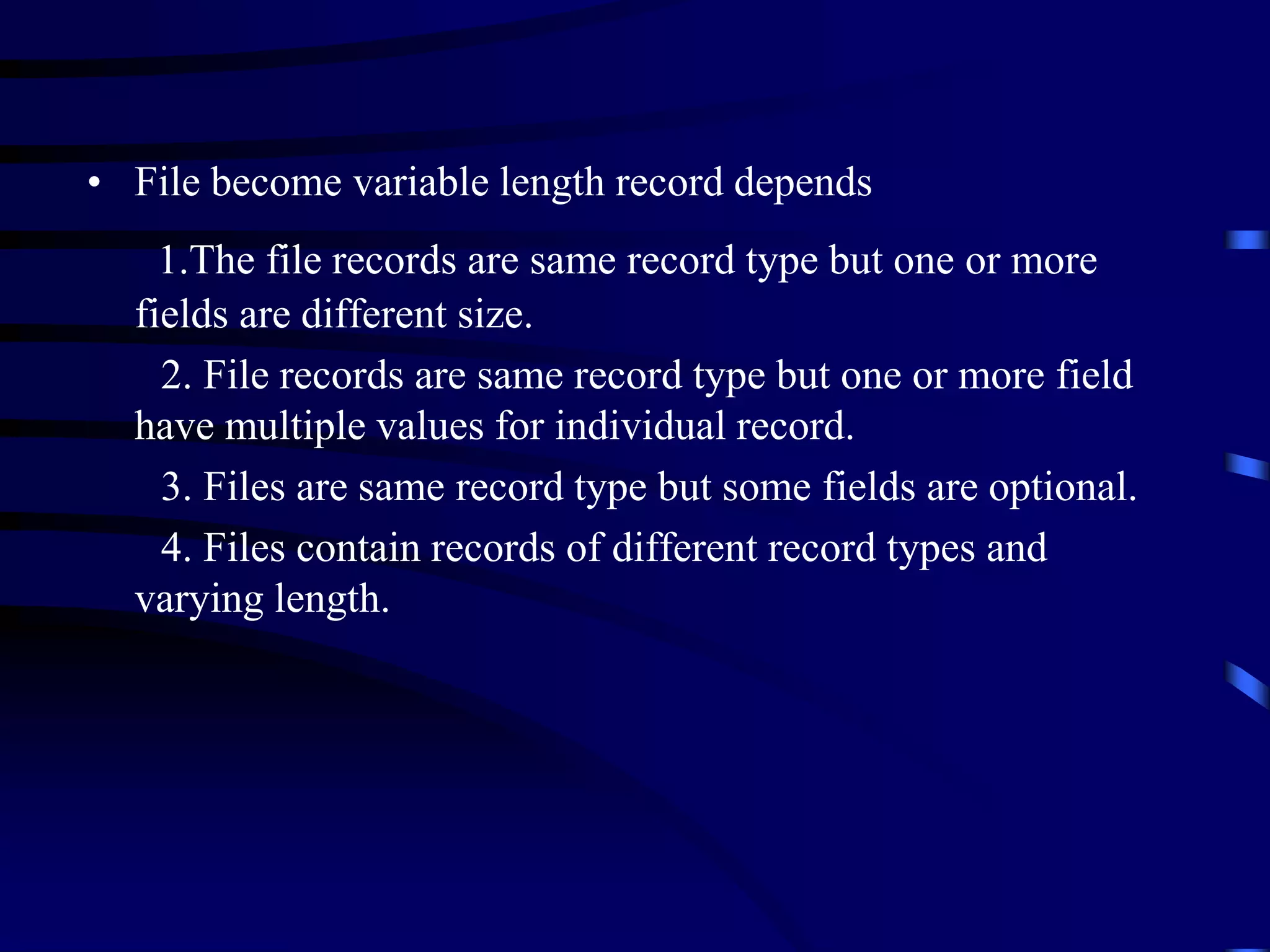 • File become variable length record depends
1.The file records are same record type but one or more
fields are different size.
2. File records are same record type but one or more field
have multiple values for individual record.
3. Files are same record type but some fields are optional.
4. Files contain records of different record types and
varying length.
 