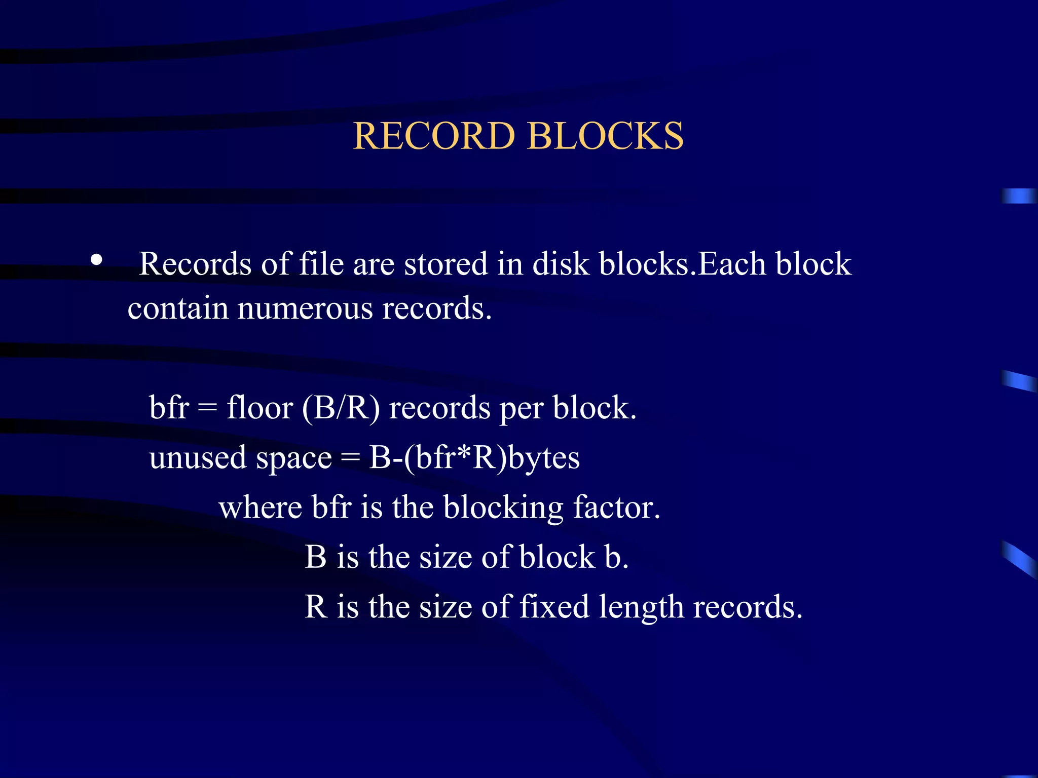 RECORD BLOCKS
• Records of file are stored in disk blocks.Each block
contain numerous records.
bfr = floor (B/R) records per block.
unused space = B-(bfr*R)bytes
where bfr is the blocking factor.
B is the size of block b.
R is the size of fixed length records.
 