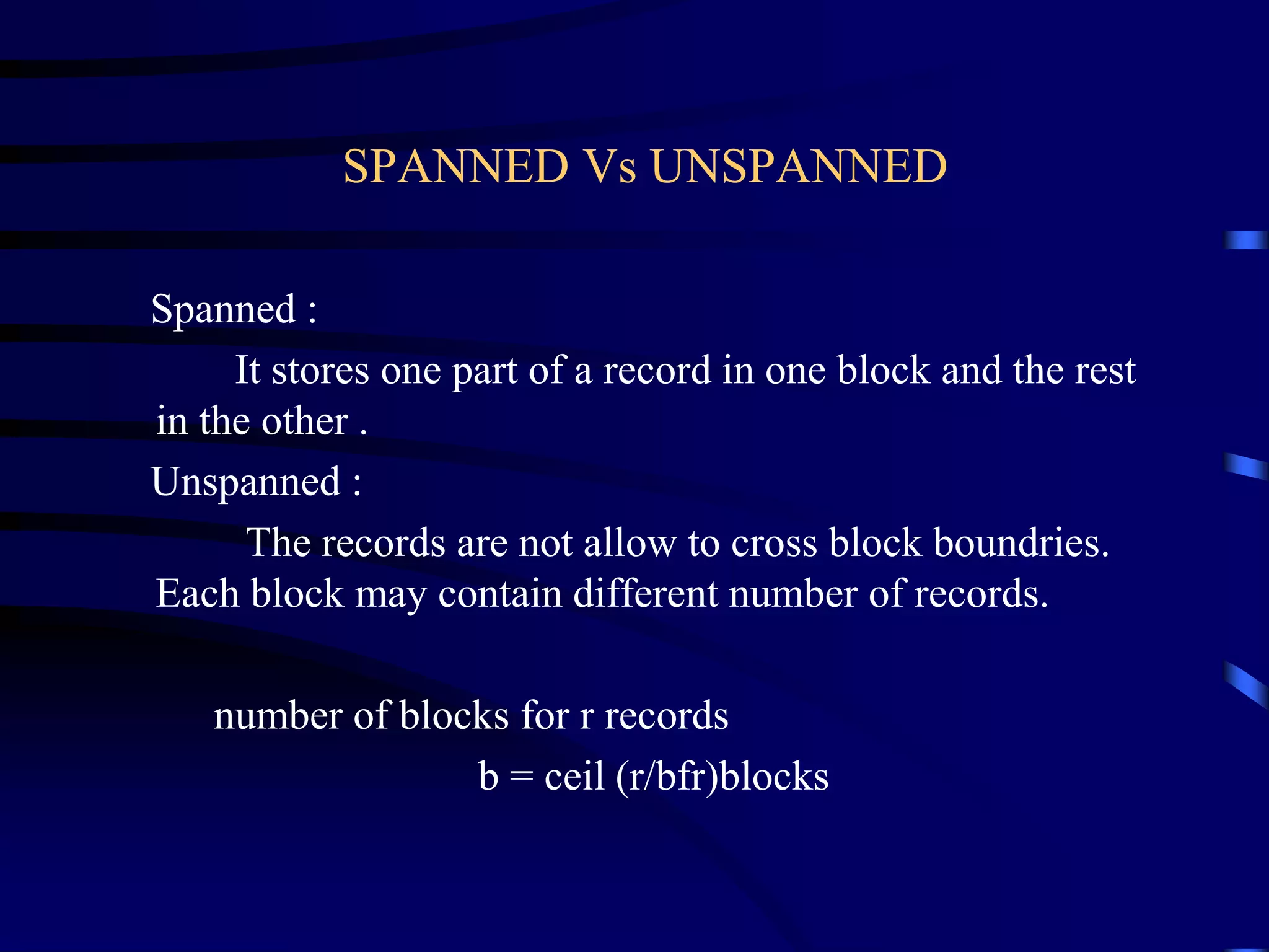 SPANNED Vs UNSPANNED
Spanned :
It stores one part of a record in one block and the rest
in the other .
Unspanned :
The records are not allow to cross block boundries.
Each block may contain different number of records.
number of blocks for r records
b = ceil (r/bfr)blocks
 
