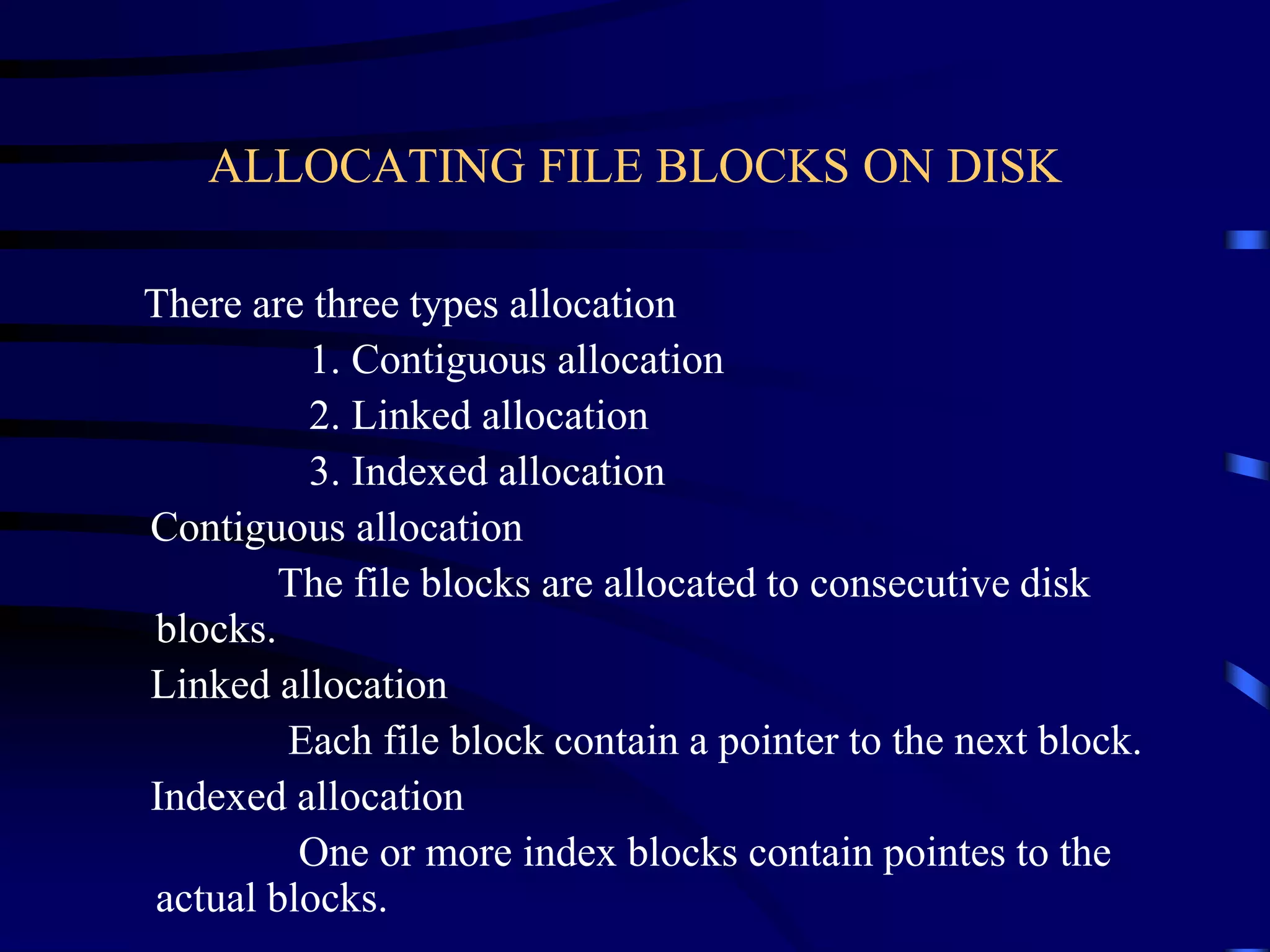 ALLOCATING FILE BLOCKS ON DISK
There are three types allocation
1. Contiguous allocation
2. Linked allocation
3. Indexed allocation
Contiguous allocation
The file blocks are allocated to consecutive disk
blocks.
Linked allocation
Each file block contain a pointer to the next block.
Indexed allocation
One or more index blocks contain pointes to the
actual blocks.
 
