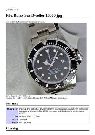 File:Rolex Sea Dweller 16600.jpg
From Wikimedia Commons, the free media repository
Size of this preview:674 × 599 pixels.
Original file (1,549 × 1,377 pixels, file size: 1.15 MB, MIME type: image/jpeg)
Description English: The Rolex Sea-Dweller 16600 is a automatic dive watch with a stainless
steel case and bracelet,The 16600 was superseded in 2008. by the Deepsea
116660. .
Date 5 August 2010, 13:02:05
Source Own work
Author John Torcasio
Summary
Licensing
 