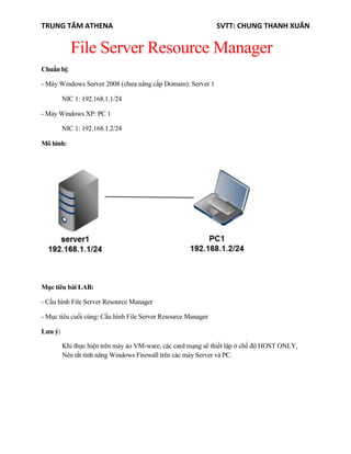 TRUNG TÂM ATHENA SVTT: CHUNG THANH XUÂN
File Server Resource Manager
Chuẩn bị:
- Máy Windows Server 2008 (chưa nâng cấp Domain): Server 1
NIC 1: 192.168.1.1/24
- Máy Windows XP: PC 1
NIC 1: 192.168.1.2/24
Mô hình:
Mục tiêu bài LAB:
- Cấu hình File Server Resource Manager
- Mục tiêu cuối cùng: Cấu hình File Server Resource Manager
Lưu ý:
Khi thực hiện trên máy ảo VM-ware, các card mạng sẽ thiết lập ở chế độ HOST ONLY,
Nên tắt tính năng Windows Firewall trên các máy Server và PC.
 