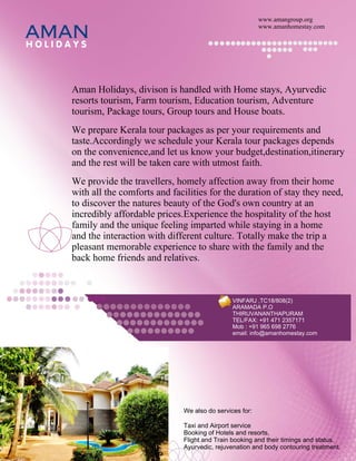 www.amangroup.org

AMAN
HOLIDAYS
                                                             www.amanhomestay.com




     Aman Holidays, divison is handled with Home stays, Ayurvedic
     resorts tourism, Farm tourism, Education tourism, Adventure
     tourism, Package tours, Group tours and House boats.
     We prepare Kerala tour packages as per your requirements and
     taste.Accordingly we schedule your Kerala tour packages depends
     on the convenience,and let us know your budget,destination,itinerary
     and the rest will be taken care with utmost faith.
     We provide the travellers, homely affection away from their home
     with all the comforts and facilities for the duration of stay they need,
     to discover the natures beauty of the God's own country at an
     incredibly affordable prices.Experience the hospitality of the host
     family and the unique feeling imparted while staying in a home
     and the interaction with different culture. Totally make the trip a
     pleasant memorable experience to share with the family and the
     back home friends and relatives.



                                                   VINFARJ ,TC18/808(2)
                                                   ARAMADA P.O
                                                   THIRUVANANTHAPURAM
                                                   TEL/FAX: +91 471 2357171
                                                   Mob : +91 965 698 2776
                                                   email: info@amanhomestay.com




                                  We also do services for:

                                  Taxi and Airport service
                                  Booking of Hotels and resorts,
                                  Flight and Train booking and their timings and status.
                                  Ayurvedic, rejuvenation and body contouring treatment.
 