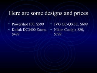 Here are some designs and prices Powershot 100, $599 Kodak DC3400 Zoom, $499 JVG GC-QX3U, $699 Nikon Coolpix 880, $799 