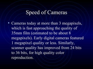 Speed of Cameras Cameras today at more than 3 megapixels, which is fast approaching the quality of 35mm film (estimated to be about 8 megapixels). Early digital cameras featured 1 megapixel quality or less. Similarly, scanner quality has improved from 24 bits to 36 bits, for high quality color reproduction.  