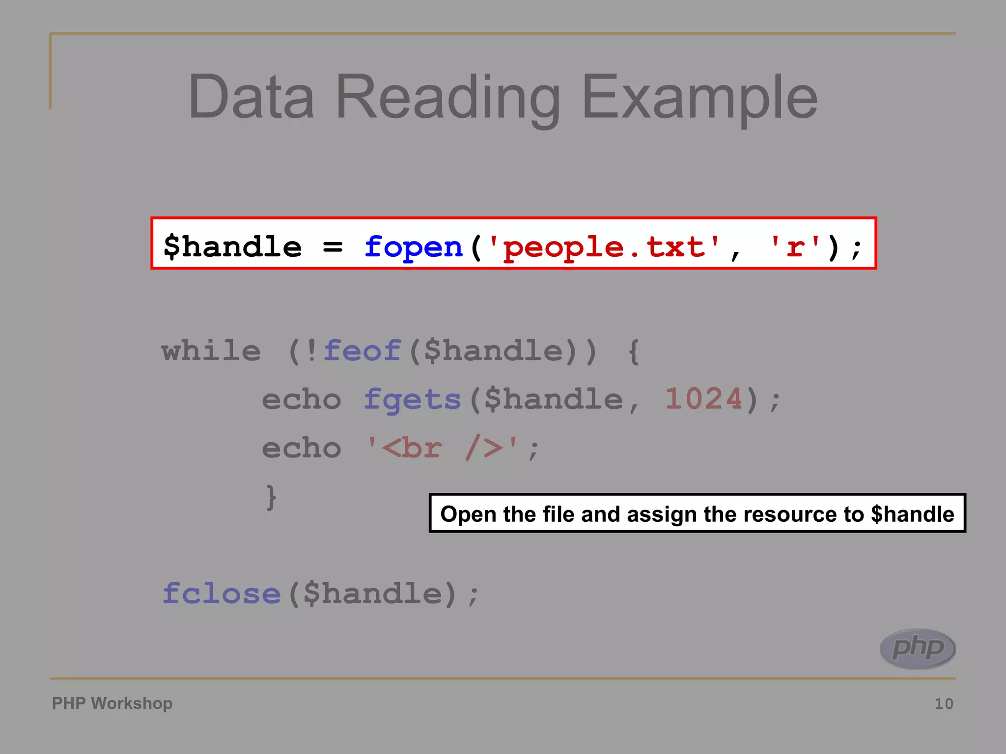 Data Reading Example $handle =  fopen ( 'people.txt' ,  'r' ); while (! feof ($handle)) { echo  fgets ($handle,  1024 ); echo  '<br />' ; } fclose ($handle); Open the file and assign the resource to $handle $handle =  fopen ( 'people.txt' ,  'r' ); 