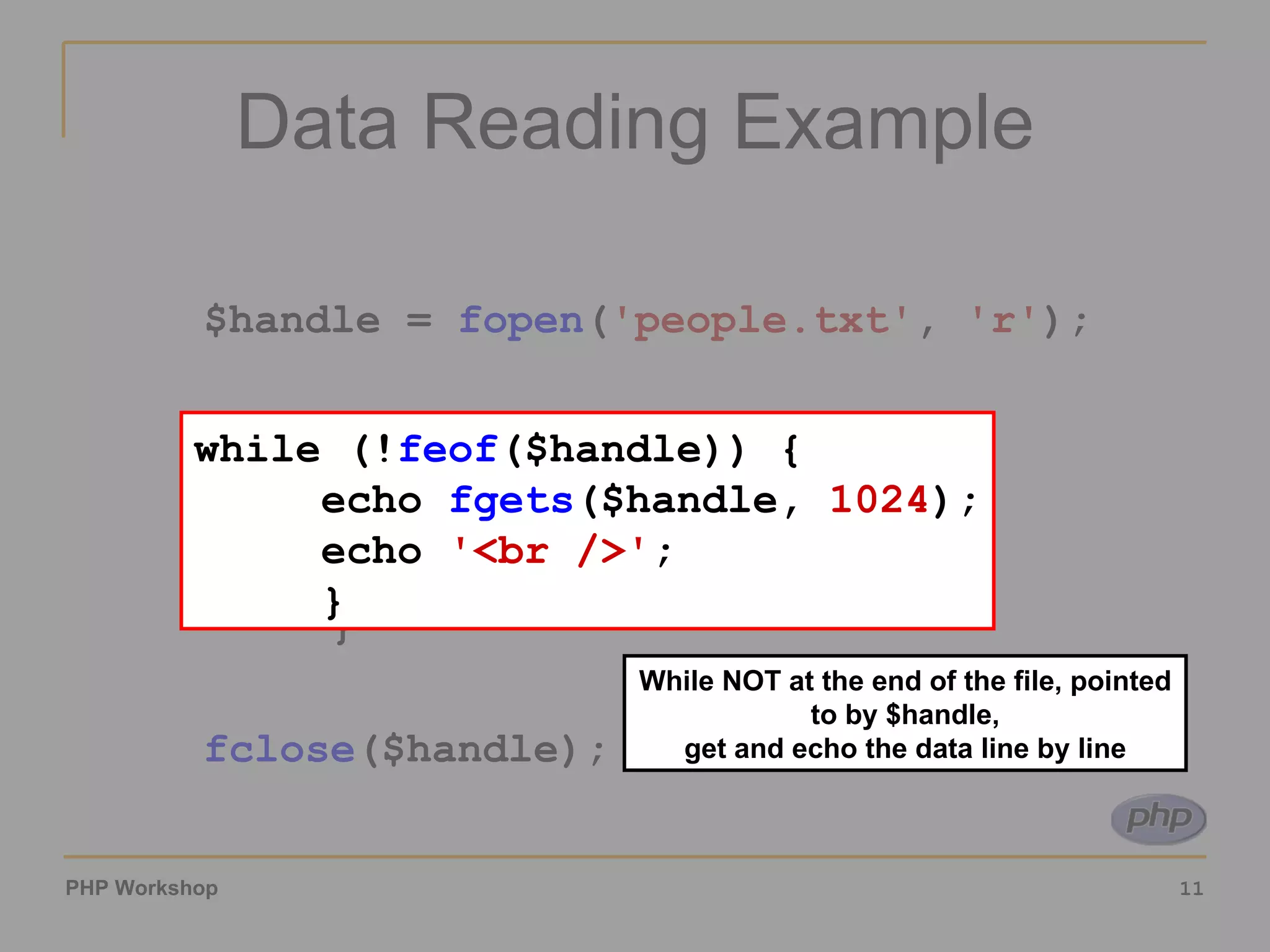 Data Reading Example $handle =  fopen ( 'people.txt' ,  'r' ); while (! feof ($handle)) { echo  fgets ($handle,  1024 ); echo  '<br />' ; } fclose ($handle); While NOT at the end of the file, pointed to by $handle, get and echo the data line by line while (! feof ($handle)) { echo  fgets ($handle,  1024 ); echo  '<br />' ; } 
