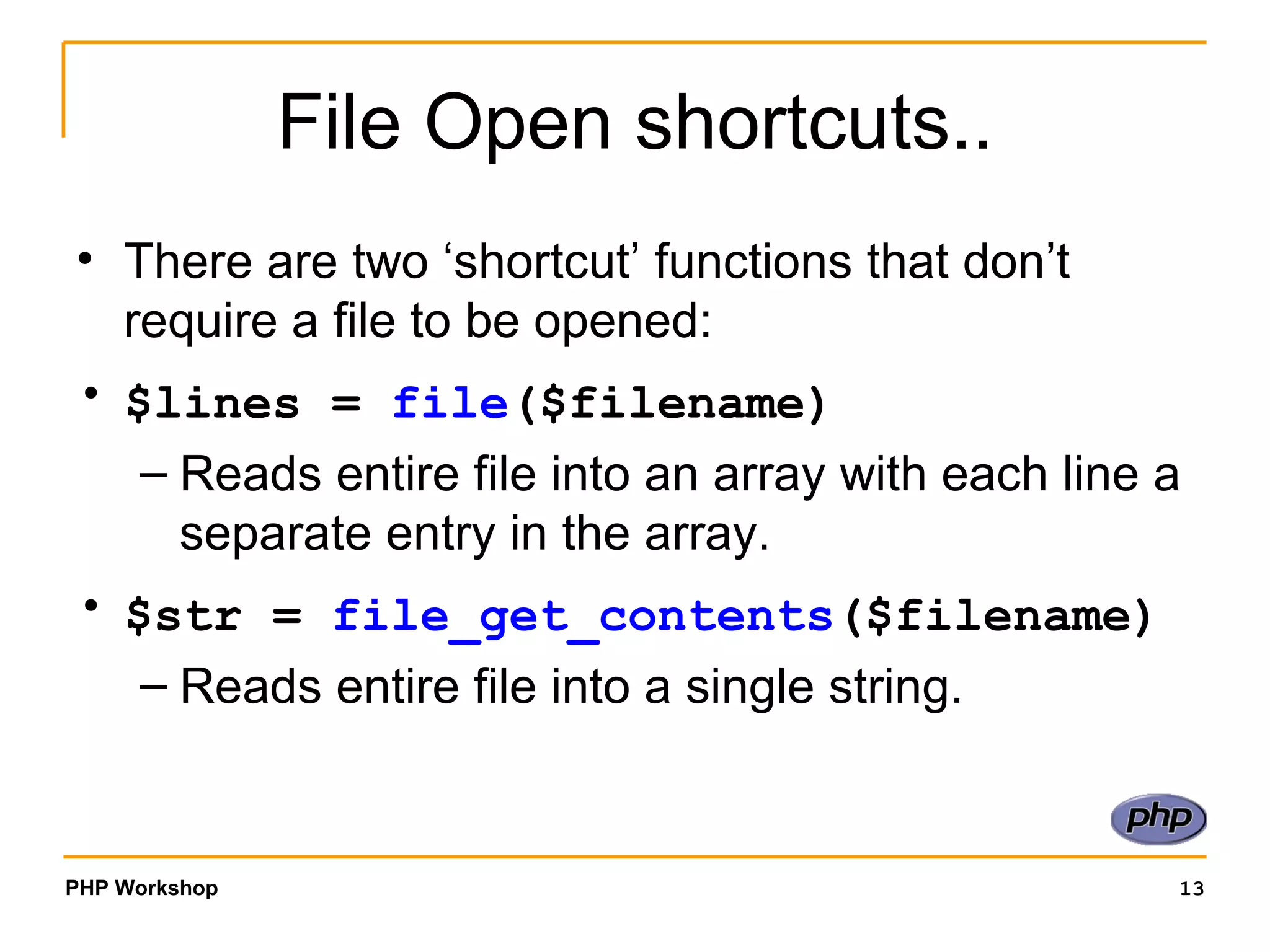 File Open shortcuts.. There are two ‘shortcut’ functions that don’t require a file to be opened: $lines =  file ($filename)   Reads entire file into an array with each line a separate entry in the array. $str =  file_get_contents ($filename)   Reads entire file into a single string. 