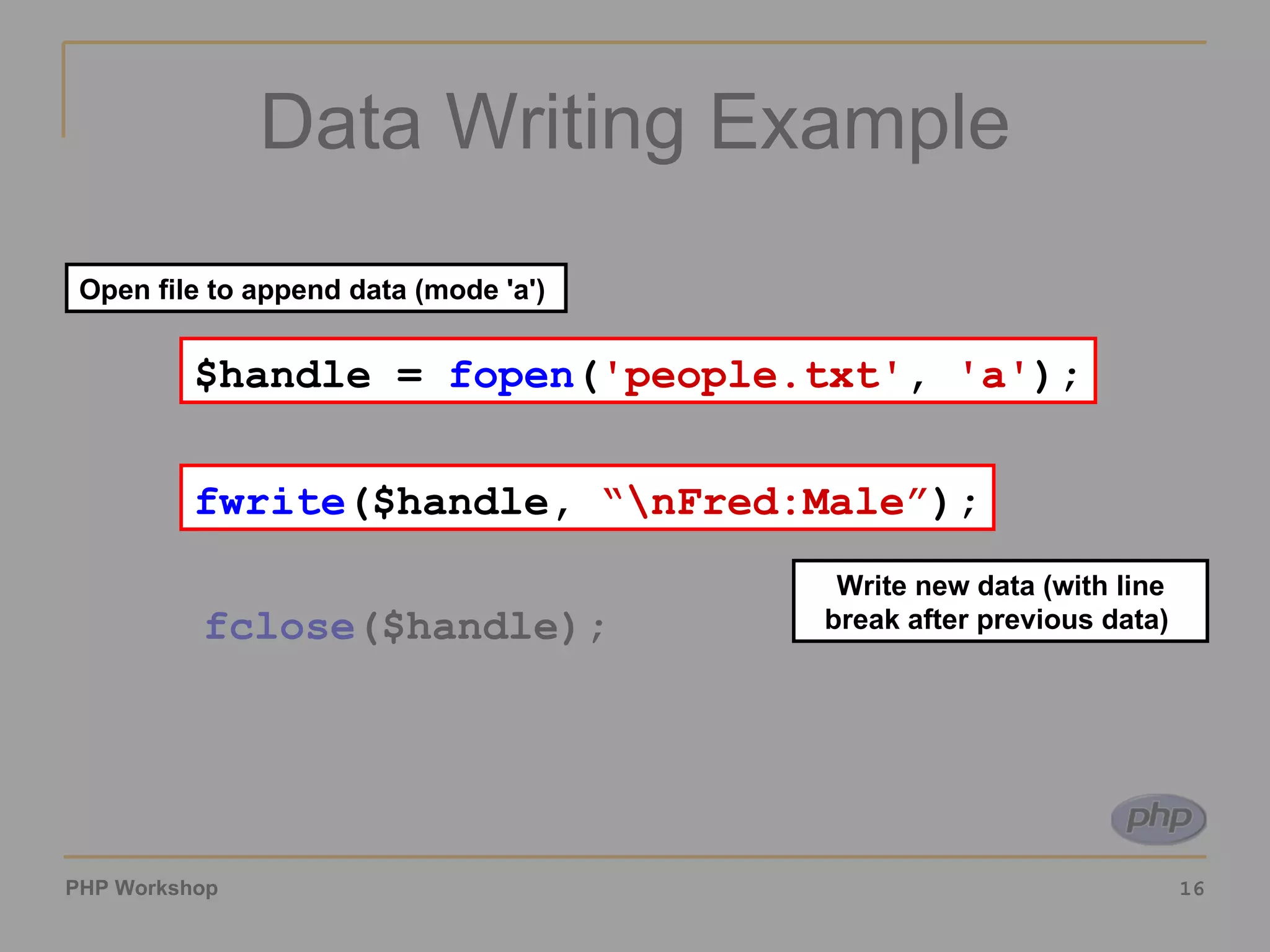 Data Writing Example $handle =  fopen ( 'people.txt' ,  'a' ); fwrite ($handle,  '\nFred:Male' ); fclose ($handle); $handle =  fopen ( 'people.txt' ,  'a' ); Open file to append data (mode 'a')  fwrite ($handle,  “\nFred:Male” ); Write new data (with line break after previous data)  