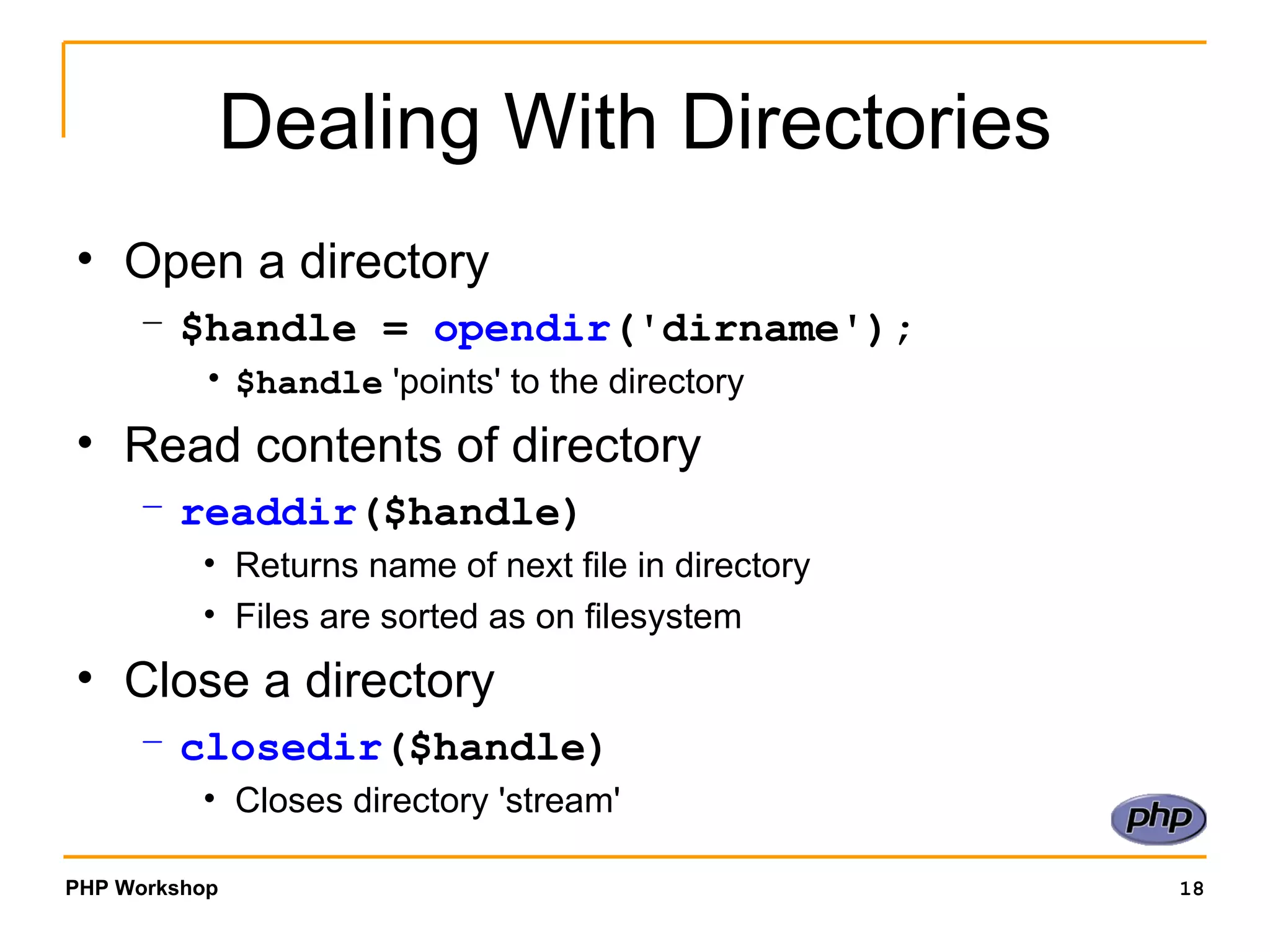 Dealing With Directories Open a directory $handle =  opendir ('dirname'); $handle  'points' to the directory Read contents of directory readdir ($handle) Returns name of next file in directory Files are sorted as on filesystem Close a directory closedir ($handle) Closes directory 'stream' 