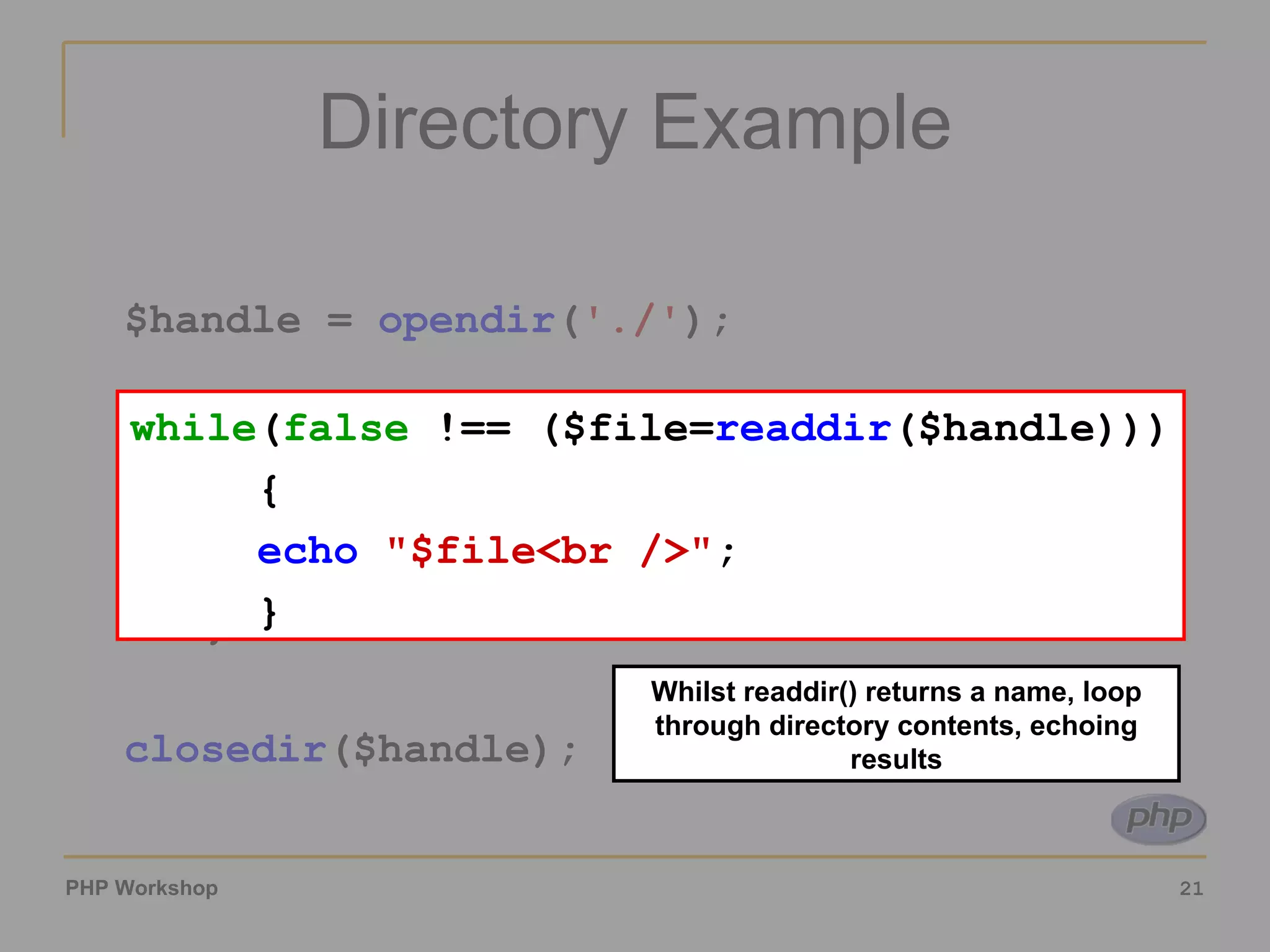 Directory Example $handle =  opendir ( './' ); while ( false  !== ($file= readdir ($handle))) { echo   &quot;$file<br />&quot; ; } closedir ($handle); Whilst readdir() returns a name, loop through directory contents, echoing results while ( false  !== ($file= readdir ($handle))) { echo   &quot;$file<br />&quot; ; } 