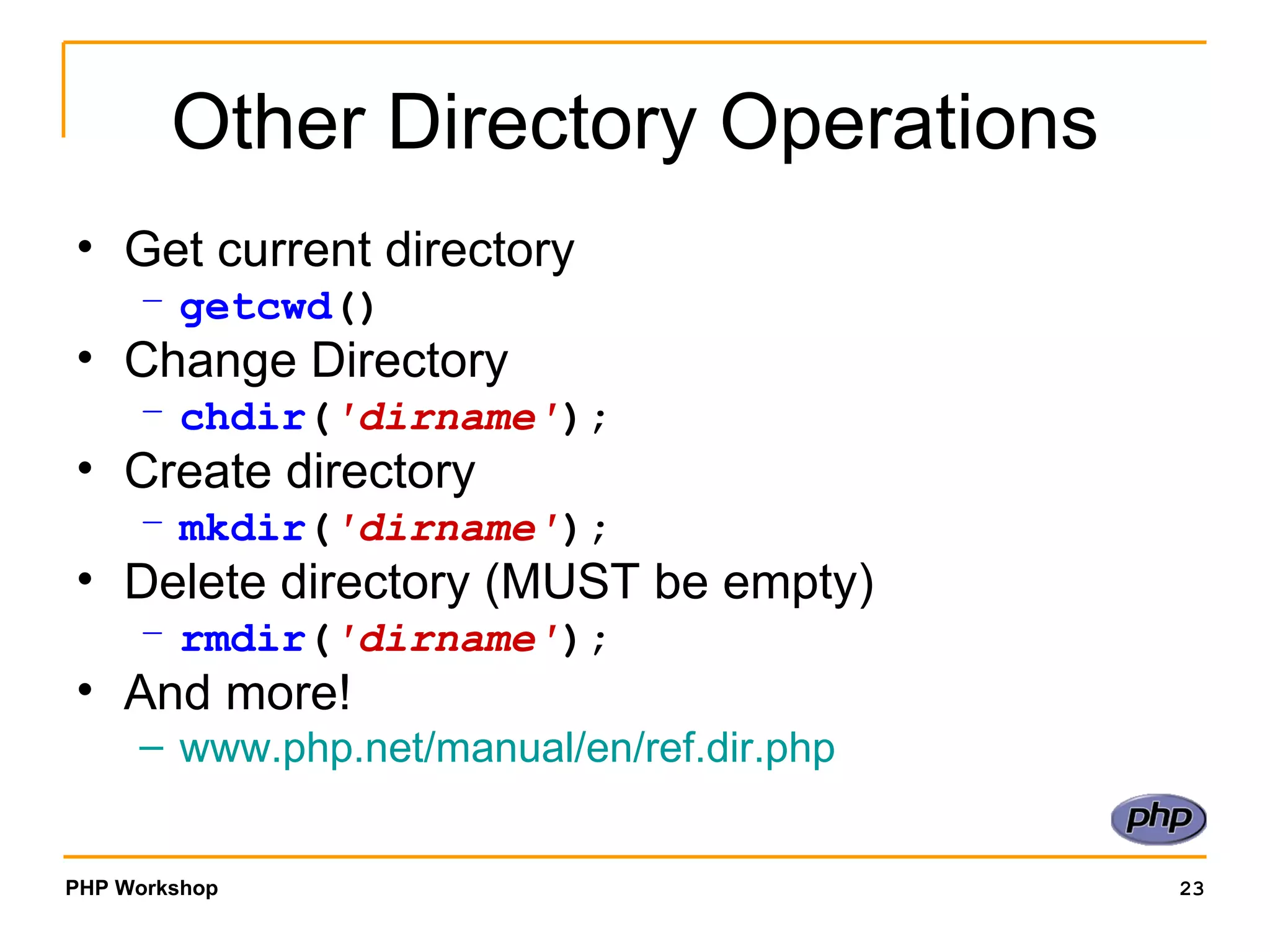 Other Directory Operations Get current directory getcwd () Change Directory chdir ( 'dirname' ); Create directory mkdir ( 'dirname' ); Delete directory (MUST be empty) rmdir ( 'dirname' ); And more! www.php.net/manual/en/ref.dir.php 