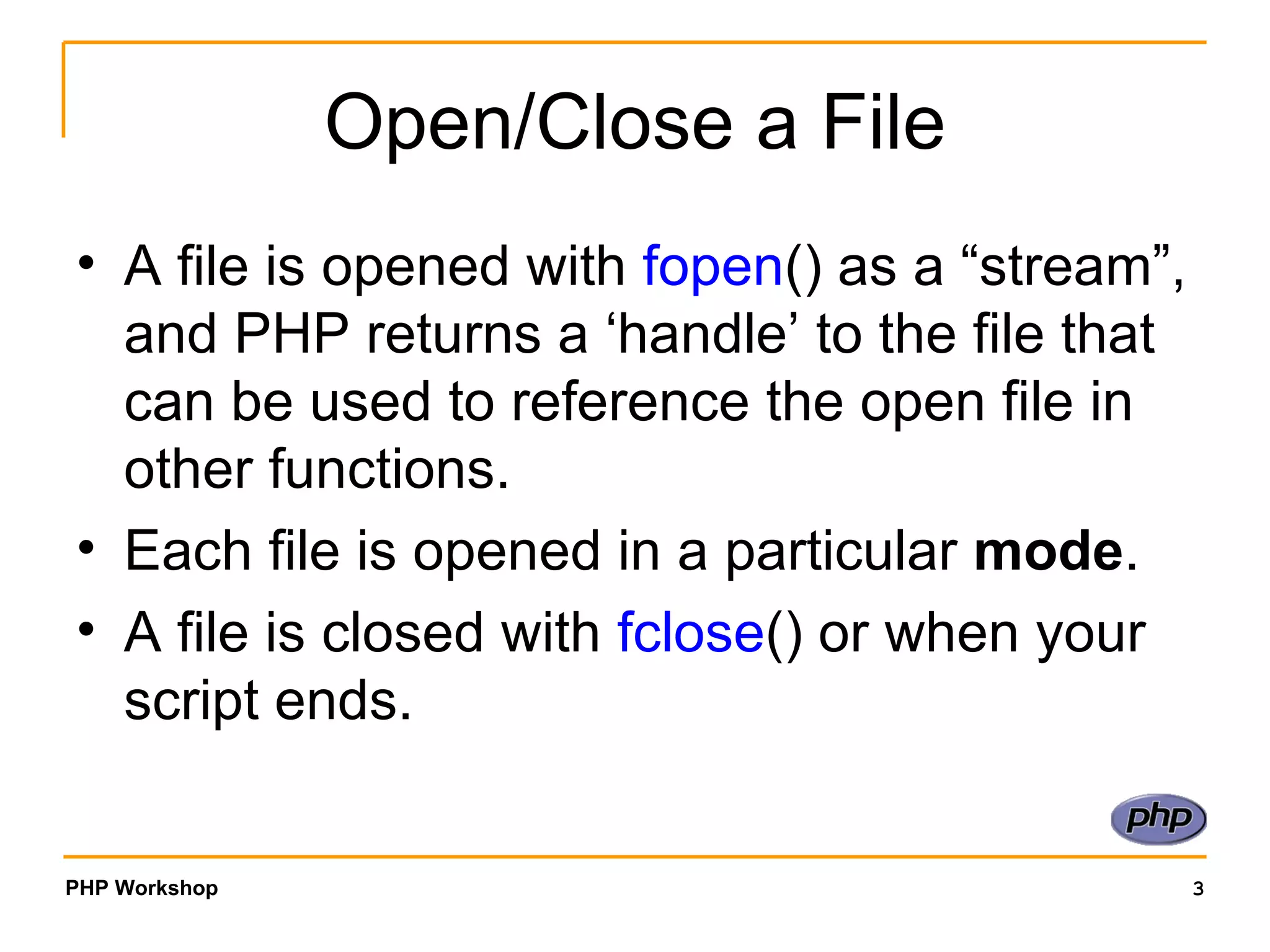 Open/Close a File A file is opened with  fopen () as a “stream”, and PHP returns a ‘handle’ to the file that can be used to reference the open file in other functions. Each file is opened in a particular  mode . A file is closed with  fclose () or when your script ends. 