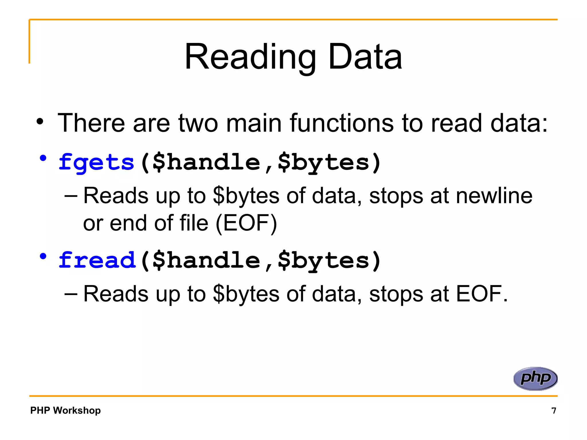 Reading Data There are two main functions to read data: fgets ($handle,$bytes)   Reads up to $bytes of data, stops at newline or end of file (EOF) fread ($handle,$bytes)   Reads up to $bytes of data, stops at EOF. 