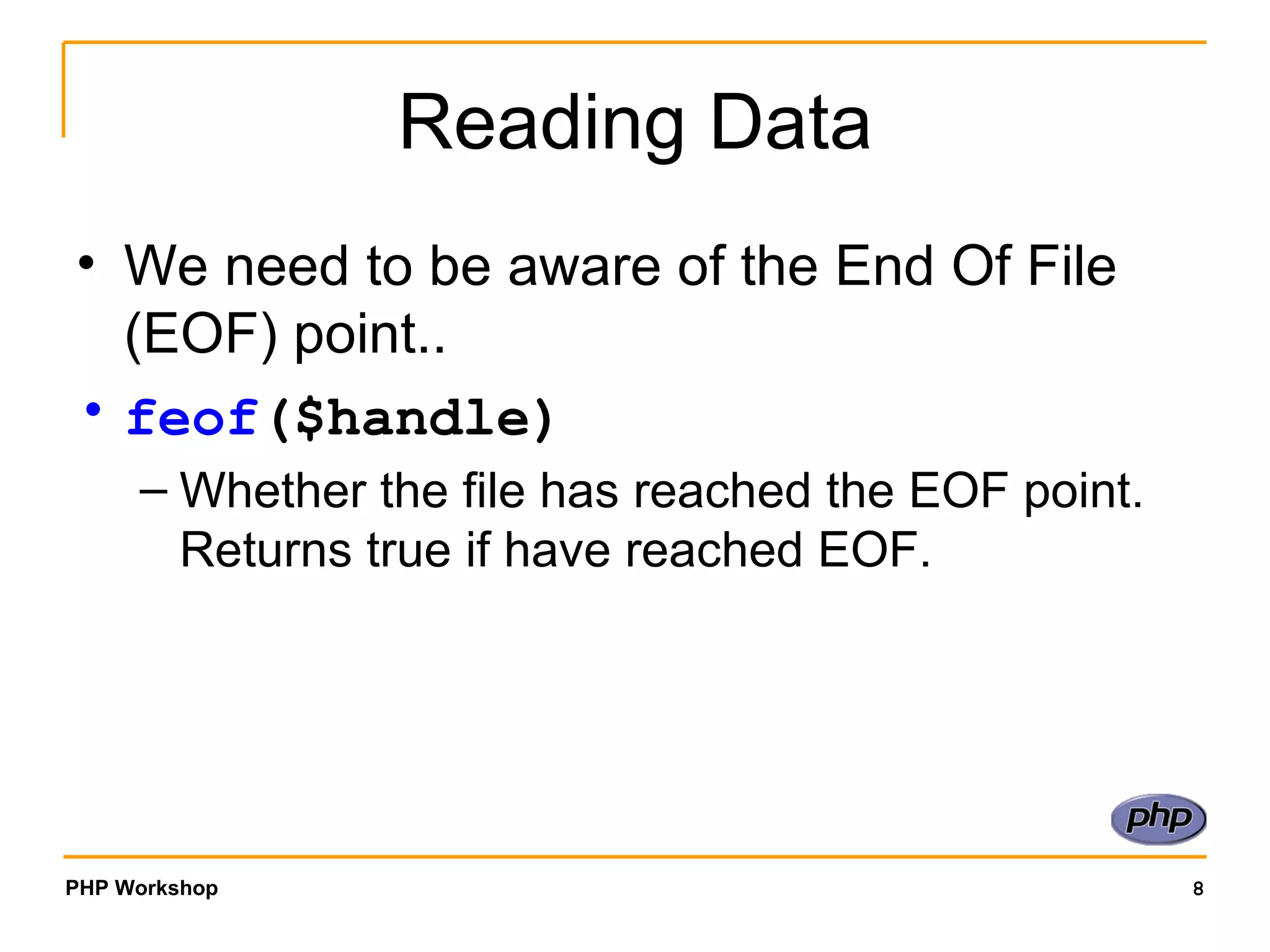 Reading Data We need to be aware of the End Of File (EOF) point.. feof ($handle)   Whether the file has reached the EOF point. Returns true if have reached EOF. 