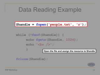 Data Reading Example $handle =  fopen ( 'people.txt' ,  'r' ); while (! feof ($handle)) { echo  fgets ($handle,  1024 ); echo  '<br />' ; } fclose ($handle); Open the file and assign the resource to $handle $handle =  fopen ( 'people.txt' ,  'r' ); 