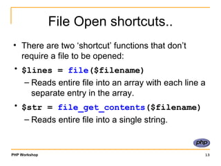 File Open shortcuts.. There are two ‘shortcut’ functions that don’t require a file to be opened: $lines =  file ($filename)   Reads entire file into an array with each line a separate entry in the array. $str =  file_get_contents ($filename)   Reads entire file into a single string. 