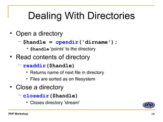 Dealing With Directories Open a directory $handle =  opendir ('dirname'); $handle  'points' to the directory Read contents of directory readdir ($handle) Returns name of next file in directory Files are sorted as on filesystem Close a directory closedir ($handle) Closes directory 'stream' 